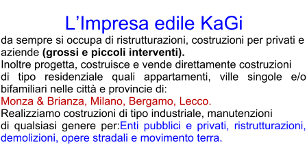 LImpresa edile KaGi  da sempre si occupa di ristrutturazioni, costruzioni per privati e aziende (grossi e piccoli interventi).  Inoltre progetta, costruisce e vende direttamente costruzioni  di tipo residenziale quali appartamenti, ville singole e/o bifamiliari nelle citt e provincie di: Monza & Brianza, Milano, Bergamo, Lecco. Realizziamo costruzioni di tipo industriale, manutenzioni  di qualsiasi genere per:Enti pubblici e privati, ristrutturazioni, demolizioni, opere stradali e movimento terra.