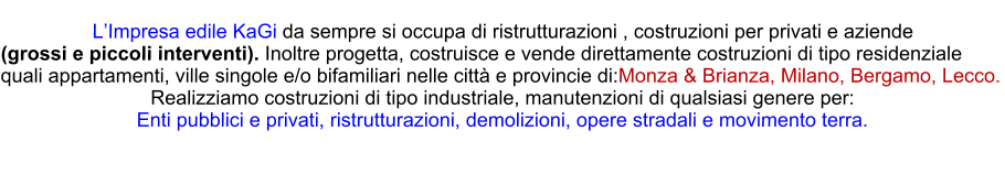 LImpresa edile KaGi da sempre si occupa di ristrutturazioni , costruzioni per privati e aziende  (grossi e piccoli interventi). Inoltre progetta, costruisce e vende direttamente costruzioni di tipo residenziale  quali appartamenti, ville singole e/o bifamiliari nelle citt e provincie di:Monza & Brianza, Milano, Bergamo, Lecco. Realizziamo costruzioni di tipo industriale, manutenzioni di qualsiasi genere per: Enti pubblici e privati, ristrutturazioni, demolizioni, opere stradali e movimento terra.